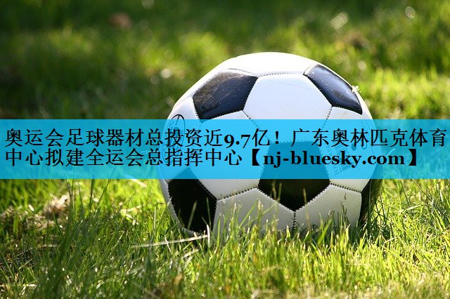 奥运会足球器材总投资近9.7亿！广东奥林匹克体育中心拟建全运会总指挥中心